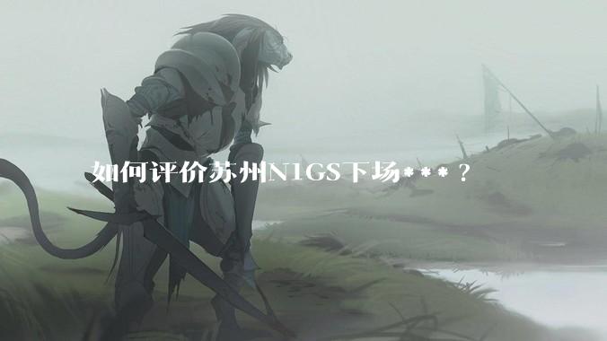如何评价苏州N1GS下场***?